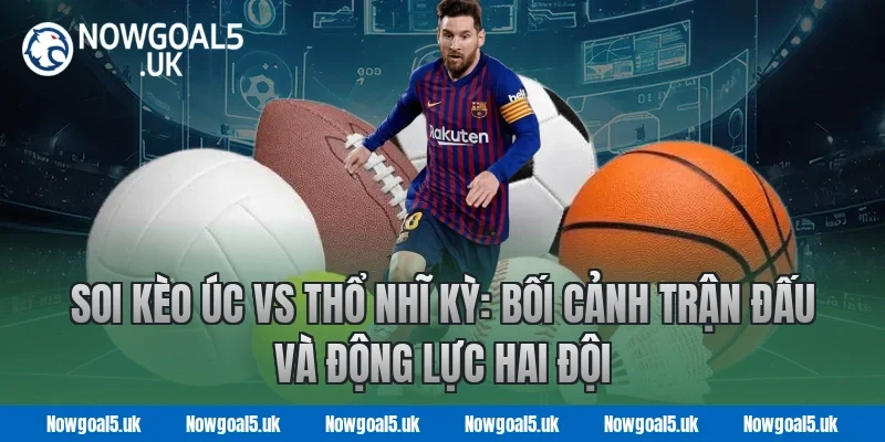 Soi kèo Úc vs Thổ Nhĩ Kỳ: Bối cảnh trận đấu và động lực hai đội