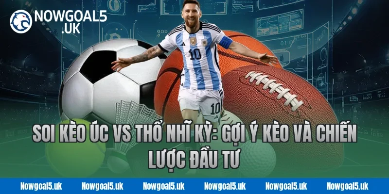 Soi kèo Úc vs Thổ Nhĩ Kỳ: Gợi ý kèo và chiến lược đầu tư tại Nowgoal