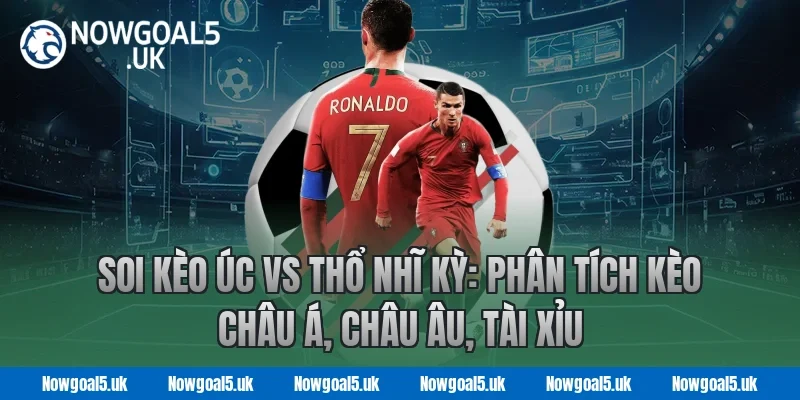 Soi kèo Úc vs Thổ Nhĩ Kỳ: Phân tích kèo châu Á, châu Âu, tài xỉu tại Nowgoal